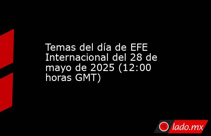Temas del día de EFE Internacional del 28 de mayo de 2025 (12:00 horas GMT). Noticias en tiempo real