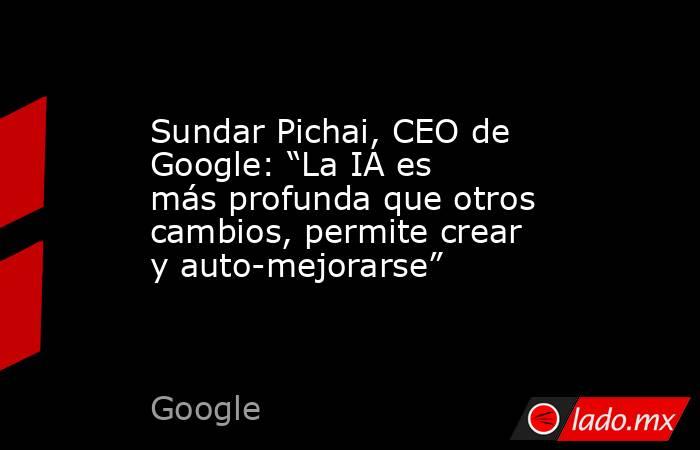 Sundar Pichai, CEO de Google: “La IA es más profunda que otros cambios, permite crear y auto-mejorarse” . Noticias en tiempo real