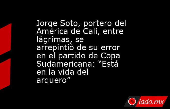 Jorge Soto, portero del América de Cali, entre lágrimas, se arrepintió de su error en el partido de Copa Sudamericana: “Está en la vida del arquero” . Noticias en tiempo real