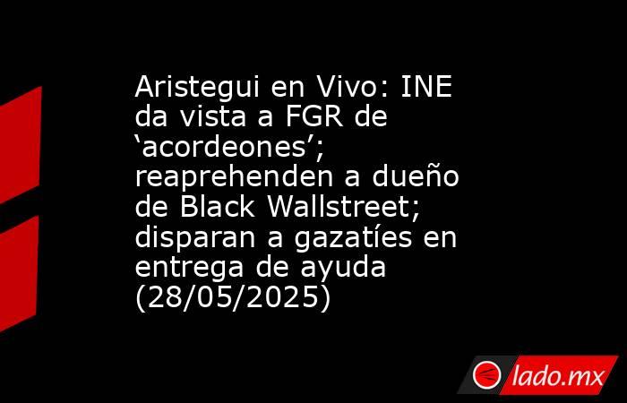 Aristegui en Vivo: INE da vista a FGR de ‘acordeones’; reaprehenden a dueño de Black Wallstreet; disparan a gazatíes en entrega de ayuda (28/05/2025). Noticias en tiempo real