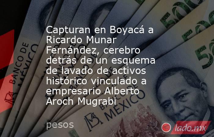 Capturan en Boyacá a Ricardo Munar Fernández, cerebro detrás de un esquema de lavado de activos histórico vinculado a empresario Alberto Aroch Mugrabi. Noticias en tiempo real