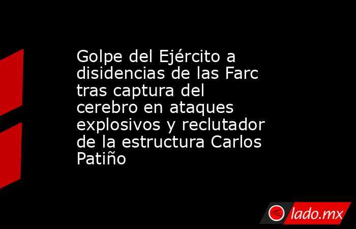 Golpe del Ejército a disidencias de las Farc tras captura del cerebro en ataques explosivos y reclutador de la estructura Carlos Patiño. Noticias en tiempo real