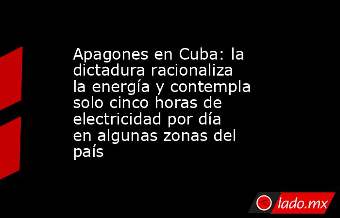 Apagones en Cuba: la dictadura racionaliza la energía y contempla solo cinco horas de electricidad por día en algunas zonas del país. Noticias en tiempo real
