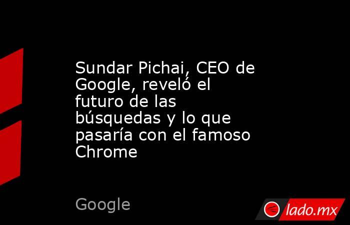 Sundar Pichai, CEO de Google, reveló el futuro de las búsquedas y lo que pasaría con el famoso Chrome. Noticias en tiempo real