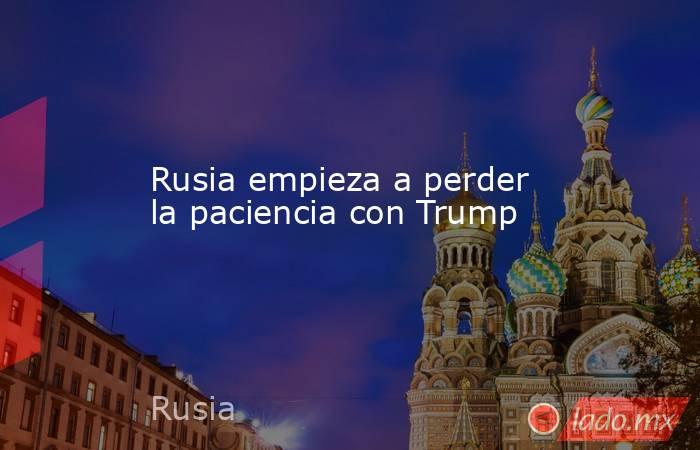 Rusia empieza a perder la paciencia con Trump. Noticias en tiempo real