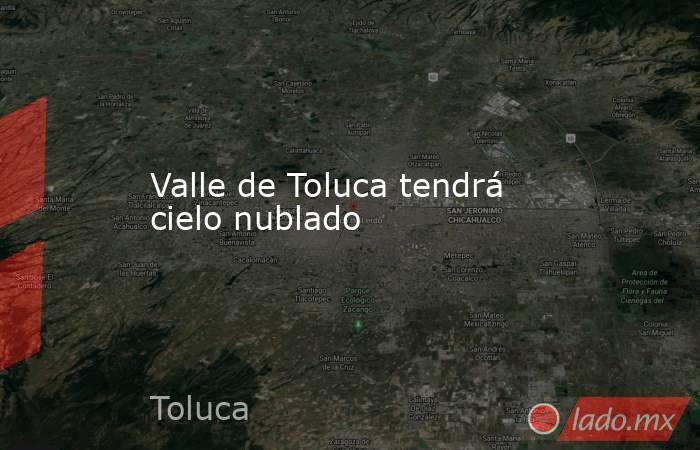 Valle de Toluca tendrá cielo nublado. Noticias en tiempo real