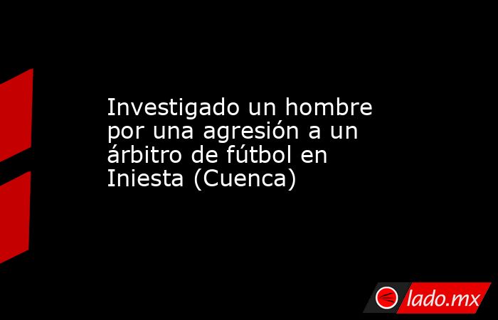 Investigado un hombre por una agresión a un árbitro de fútbol en Iniesta (Cuenca). Noticias en tiempo real