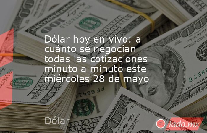 Dólar hoy en vivo: a cuánto se negocian todas las cotizaciones minuto a minuto este miércoles 28 de mayo. Noticias en tiempo real