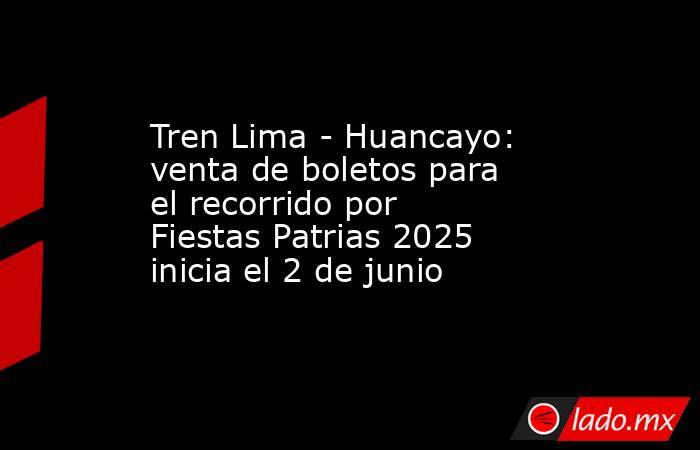Tren Lima - Huancayo: venta de boletos para el recorrido por Fiestas Patrias 2025 inicia el 2 de junio. Noticias en tiempo real