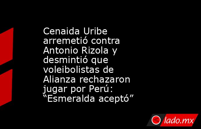 Cenaida Uribe arremetió contra Antonio Rizola y desmintió que voleibolistas de Alianza rechazaron jugar por Perú: “Esmeralda aceptó”. Noticias en tiempo real