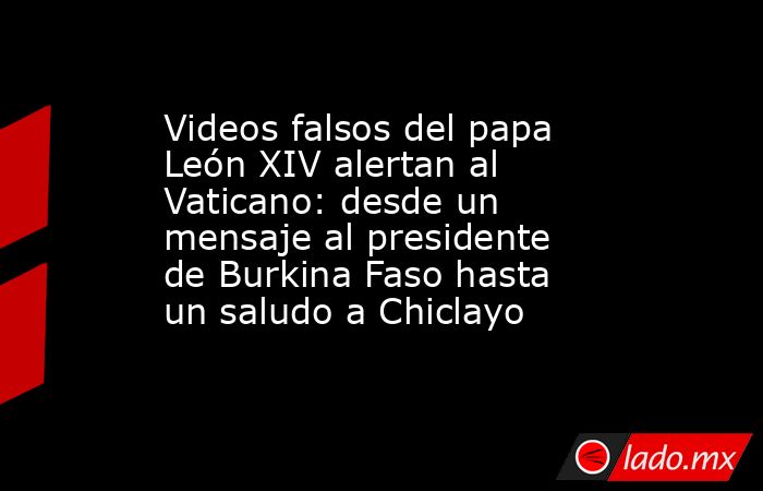Videos falsos del papa León XIV alertan al Vaticano: desde un mensaje al presidente de Burkina Faso hasta un saludo a Chiclayo. Noticias en tiempo real