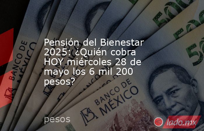 Pensión del Bienestar 2025: ¿Quién cobra HOY miércoles 28 de mayo los 6 mil 200 pesos?. Noticias en tiempo real
