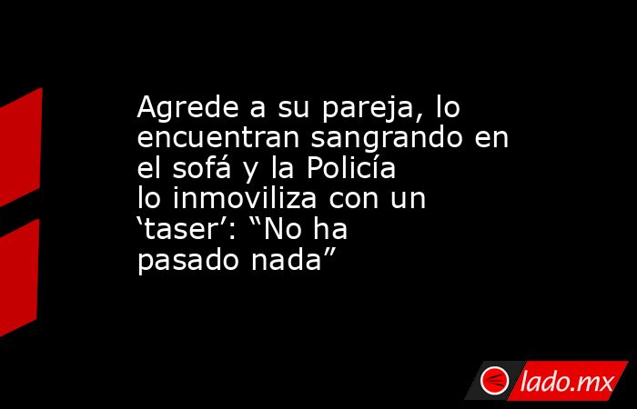 Agrede a su pareja, lo encuentran sangrando en el sofá y la Policía lo inmoviliza con un ‘taser’: “No ha pasado nada” . Noticias en tiempo real