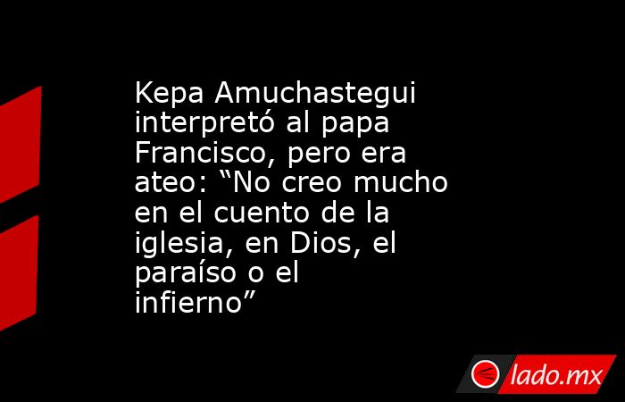 Kepa Amuchastegui interpretó al papa Francisco, pero era ateo: “No creo mucho en el cuento de la iglesia, en Dios, el paraíso o el infierno”. Noticias en tiempo real