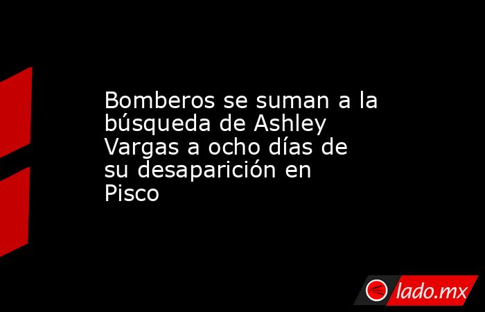 Bomberos se suman a la búsqueda de Ashley Vargas a ocho días de su desaparición en Pisco. Noticias en tiempo real