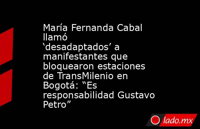 María Fernanda Cabal llamó ‘desadaptados’ a manifestantes que bloquearon estaciones de TransMilenio en Bogotá: “Es responsabilidad Gustavo Petro”. Noticias en tiempo real