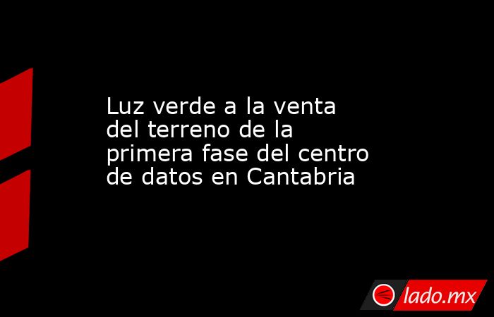 Luz verde a la venta del terreno de la primera fase del centro de datos en Cantabria. Noticias en tiempo real