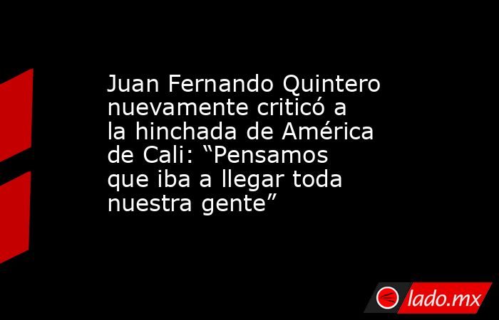 Juan Fernando Quintero nuevamente criticó a la hinchada de América de Cali: “Pensamos que iba a llegar toda nuestra gente”. Noticias en tiempo real