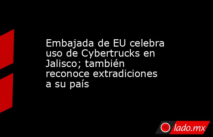 Embajada de EU celebra uso de Cybertrucks en Jalisco; también reconoce extradiciones a su país. Noticias en tiempo real