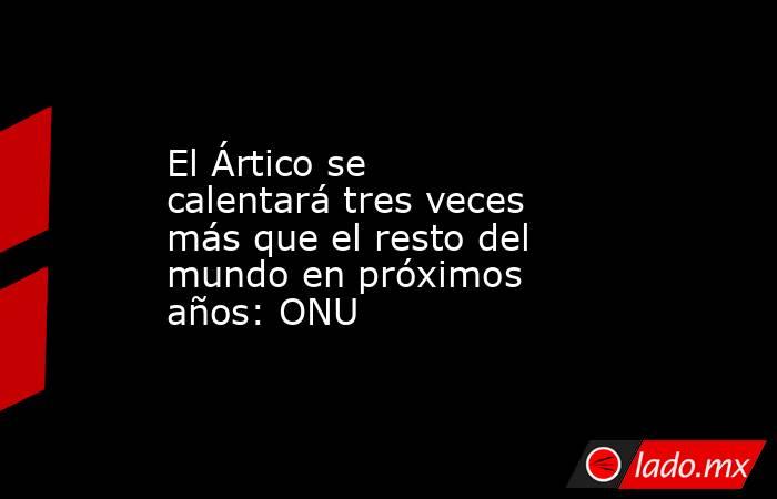 El Ártico se calentará tres veces más que el resto del mundo en próximos años: ONU. Noticias en tiempo real