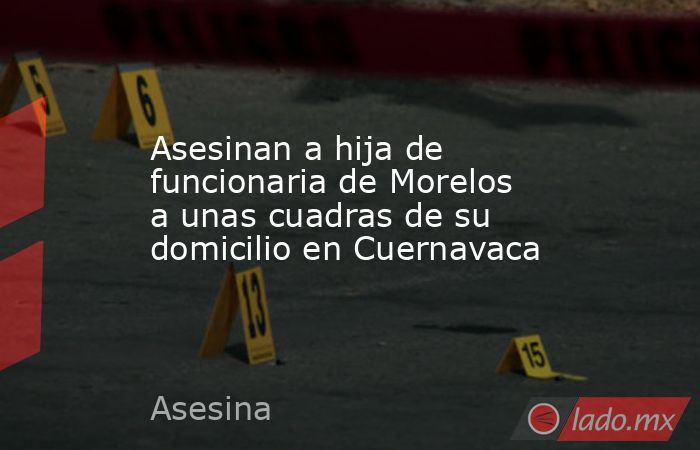 Asesinan a hija de funcionaria de Morelos a unas cuadras de su domicilio en Cuernavaca. Noticias en tiempo real