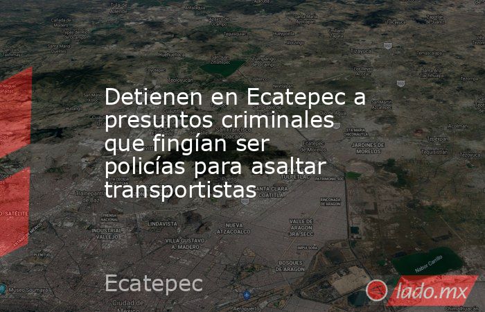 Detienen en Ecatepec a presuntos criminales que fingían ser policías para asaltar transportistas. Noticias en tiempo real