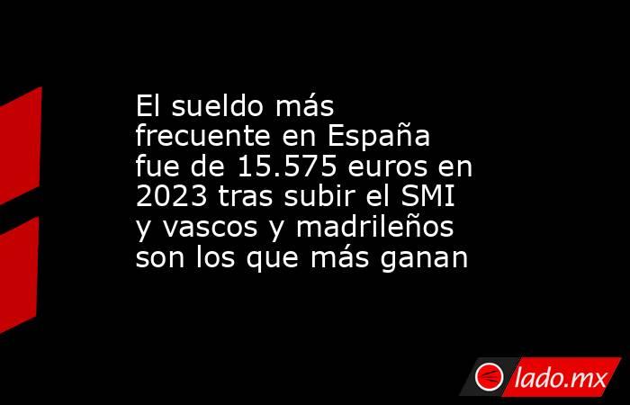 El sueldo más frecuente en España fue de 15.575 euros en 2023 tras subir el SMI y vascos y madrileños son los que más ganan . Noticias en tiempo real