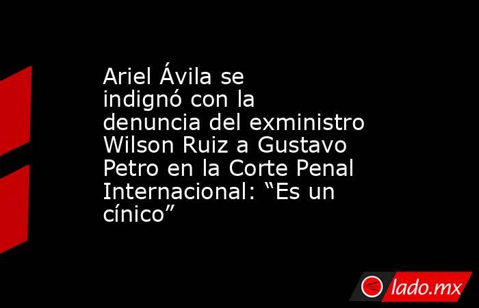 Ariel Ávila se indignó con la denuncia del exministro Wilson Ruiz a Gustavo Petro en la Corte Penal Internacional: “Es un cínico”. Noticias en tiempo real