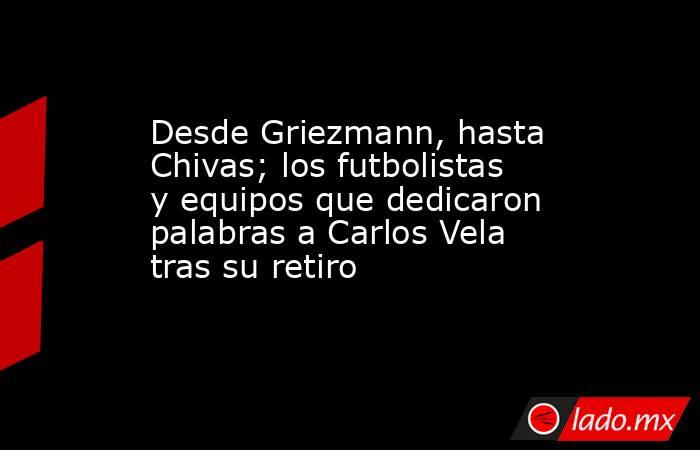 Desde Griezmann, hasta Chivas; los futbolistas y equipos que dedicaron palabras a Carlos Vela tras su retiro. Noticias en tiempo real