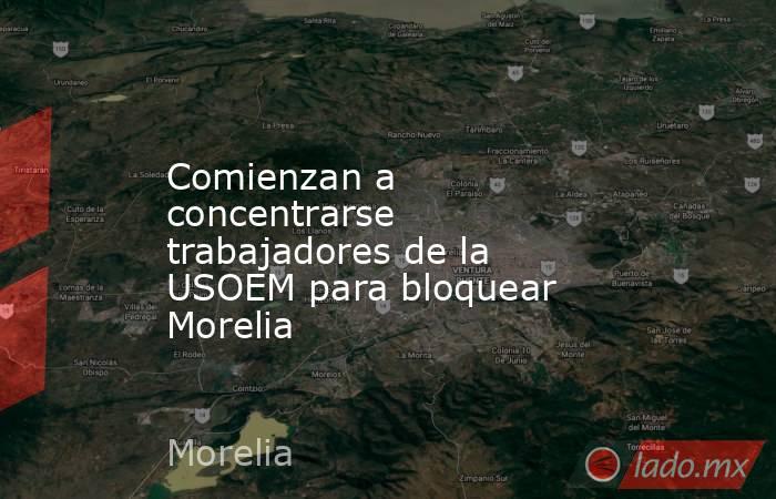 Comienzan a concentrarse trabajadores de la USOEM para bloquear Morelia. Noticias en tiempo real