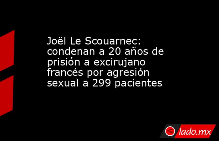 Joël Le Scouarnec: condenan a 20 años de prisión a excirujano francés por agresión sexual a 299 pacientes. Noticias en tiempo real