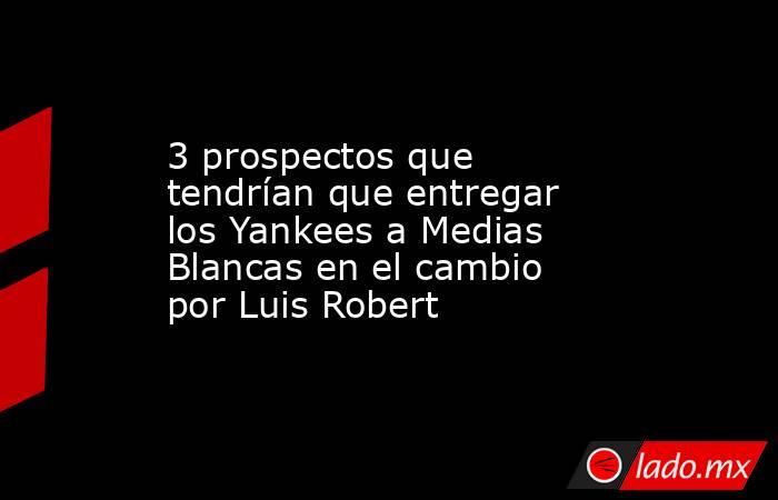 3 prospectos que tendrían que entregar los Yankees a Medias Blancas en el cambio por Luis Robert. Noticias en tiempo real