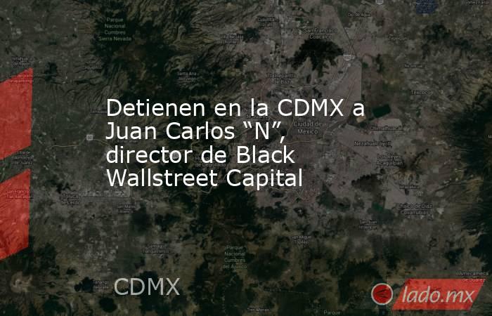Detienen en la CDMX a Juan Carlos “N”, director de Black Wallstreet Capital. Noticias en tiempo real