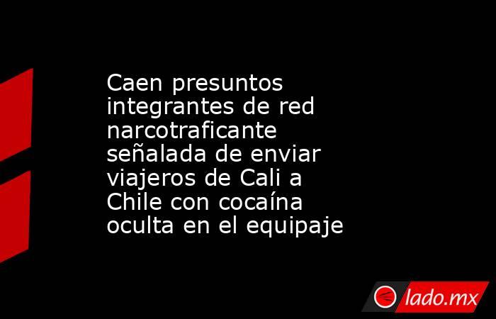 Caen presuntos integrantes de red narcotraficante señalada de enviar viajeros de Cali a Chile con cocaína oculta en el equipaje. Noticias en tiempo real
