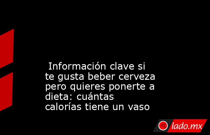                                                                                                                                                  Información clave si te gusta beber cerveza pero quieres ponerte a dieta: cuántas calorías tiene un vaso      . Noticias en tiempo real