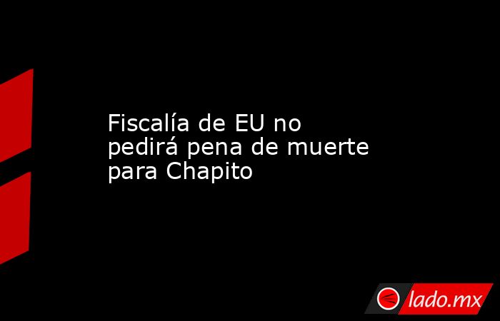 Fiscalía de EU no pedirá pena de muerte para Chapito. Noticias en tiempo real