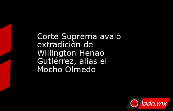 Corte Suprema avaló extradición de Willington Henao Gutiérrez, alias el Mocho Olmedo . Noticias en tiempo real
