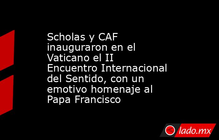 Scholas y CAF inauguraron en el Vaticano el II Encuentro Internacional del Sentido, con un emotivo homenaje al Papa Francisco . Noticias en tiempo real