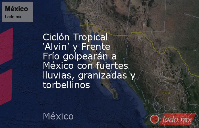 Ciclón Tropical ‘Alvin’ y Frente Frío golpearán a México con fuertes lluvias, granizadas y torbellinos. Noticias en tiempo real
