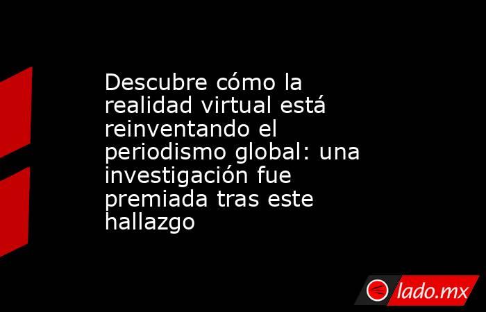 Descubre cómo la realidad virtual está reinventando el periodismo global: una investigación fue premiada tras este hallazgo. Noticias en tiempo real