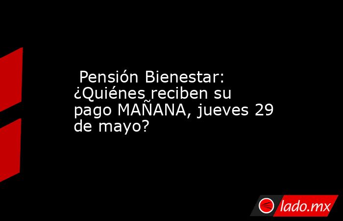  Pensión Bienestar: ¿Quiénes reciben su pago MAÑANA, jueves 29 de mayo?. Noticias en tiempo real