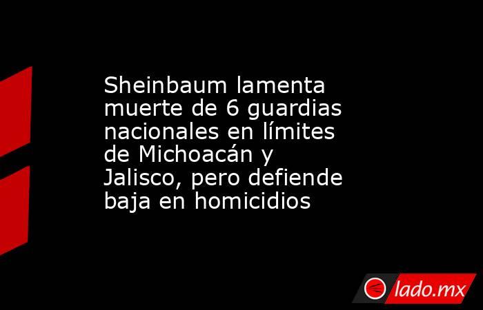 Sheinbaum lamenta muerte de 6 guardias nacionales en límites de Michoacán y Jalisco, pero defiende baja en homicidios. Noticias en tiempo real