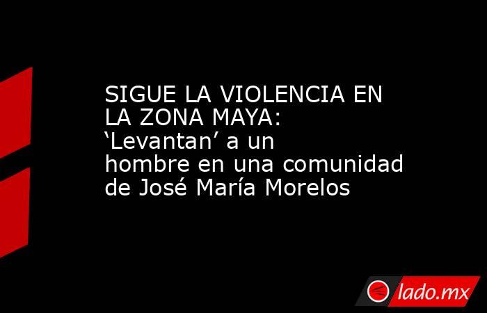 SIGUE LA VIOLENCIA EN LA ZONA MAYA: ‘Levantan’ a un hombre en una comunidad de José María Morelos. Noticias en tiempo real