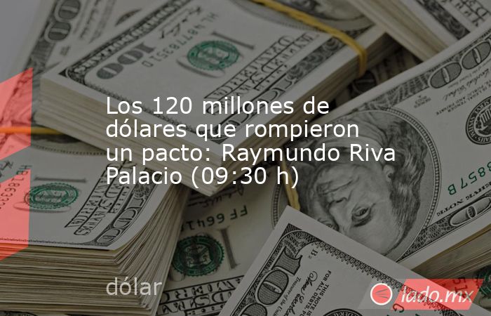Los 120 millones de dólares que rompieron un pacto: Raymundo Riva Palacio (09:30 h). Noticias en tiempo real