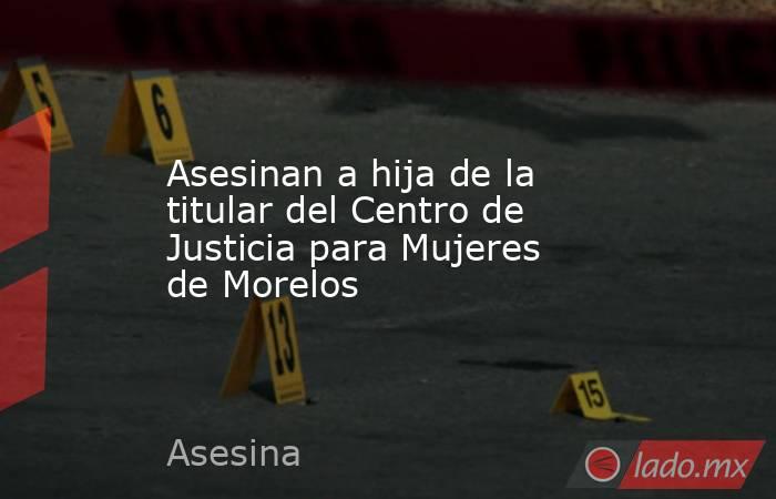 Asesinan a hija de la titular del Centro de Justicia para Mujeres de Morelos. Noticias en tiempo real