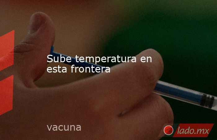 Sube temperatura en esta frontera. Noticias en tiempo real