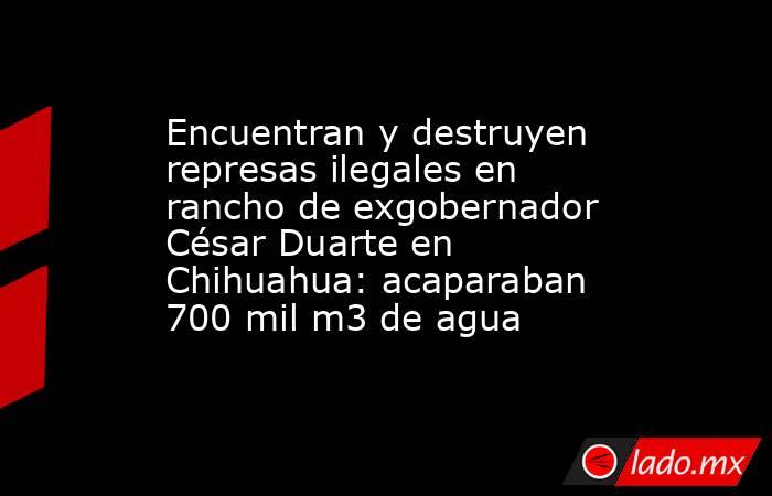 Encuentran y destruyen represas ilegales en rancho de exgobernador César Duarte en Chihuahua: acaparaban 700 mil m3 de agua. Noticias en tiempo real