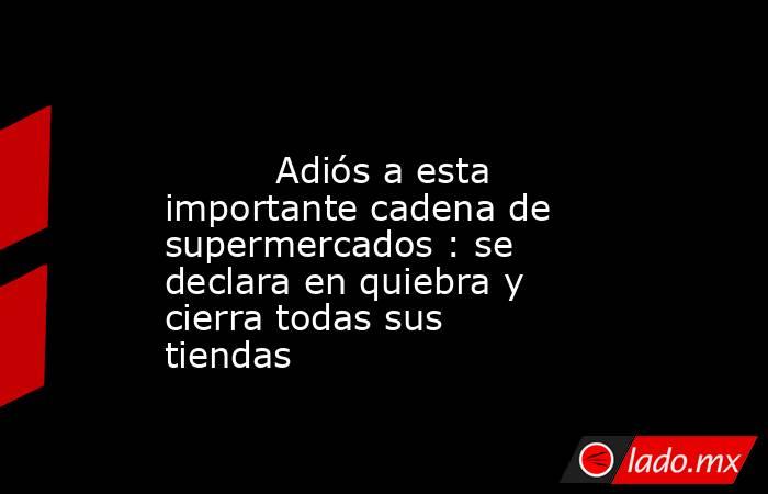                                                                                                          Adiós a esta importante cadena de supermercados : se declara en quiebra y cierra todas sus tiendas                                                    . Noticias en tiempo real