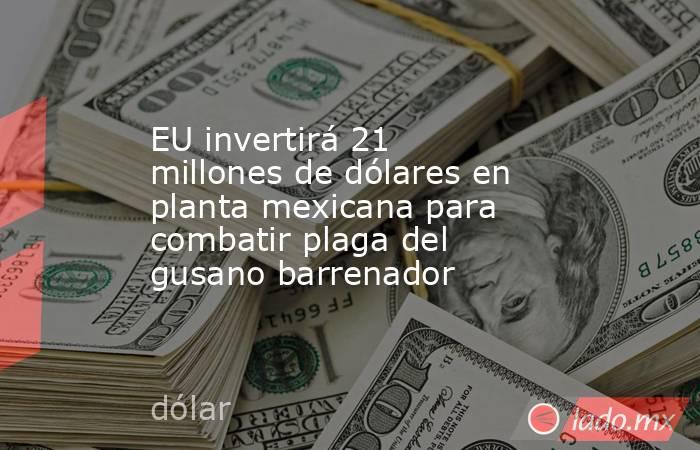 EU invertirá 21 millones de dólares en planta mexicana para combatir plaga del gusano barrenador. Noticias en tiempo real