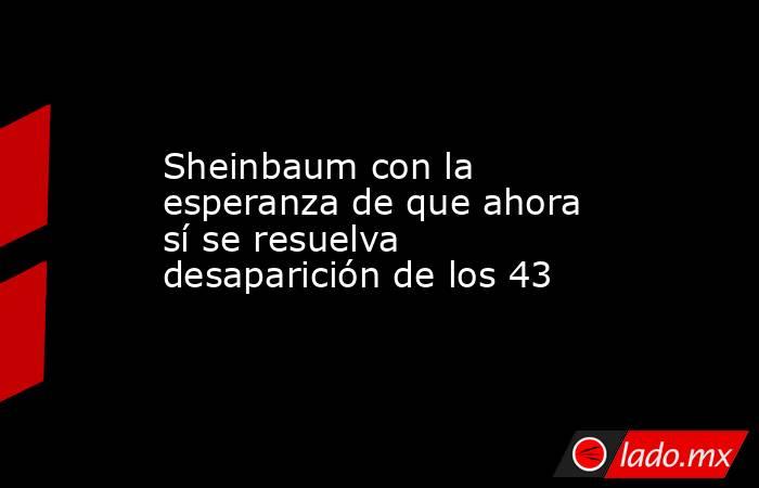 Sheinbaum con la esperanza de que ahora sí se resuelva desaparición de los 43. Noticias en tiempo real